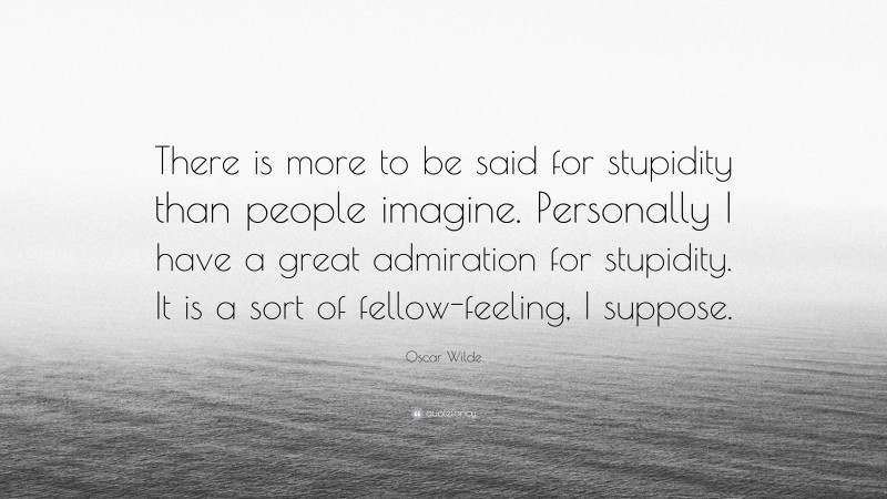 Oscar Wilde Quote: “There is more to be said for stupidity than people imagine. Personally I have a great admiration for stupidity. It is a sort of fellow-feeling, I suppose.”