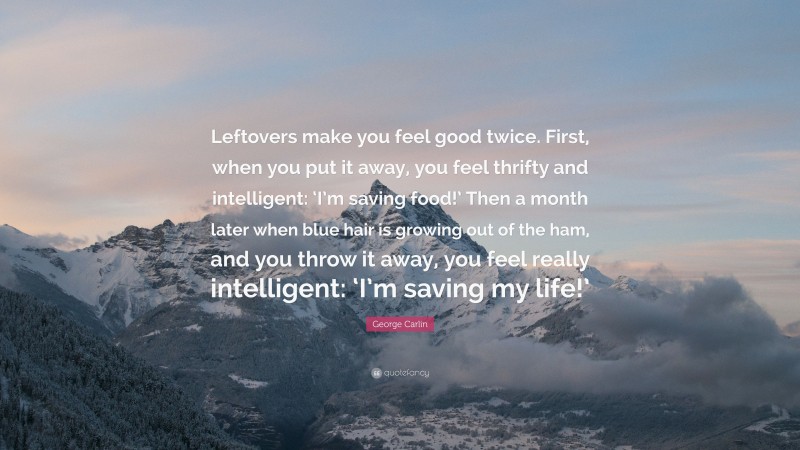 George Carlin Quote: “Leftovers make you feel good twice. First, when you put it away, you feel thrifty and intelligent: ‘I’m saving food!’ Then a month later when blue hair is growing out of the ham, and you throw it away, you feel really intelligent: ‘I’m saving my life!’”