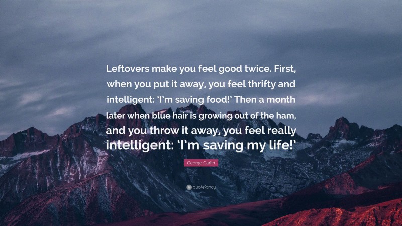 George Carlin Quote: “Leftovers make you feel good twice. First, when you put it away, you feel thrifty and intelligent: ‘I’m saving food!’ Then a month later when blue hair is growing out of the ham, and you throw it away, you feel really intelligent: ‘I’m saving my life!’”