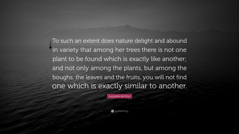Leonardo da Vinci Quote: “To such an extent does nature delight and abound in variety that among her trees there is not one plant to be found which is exactly like another; and not only among the plants, but among the boughs, the leaves and the fruits, you will not find one which is exactly similar to another.”