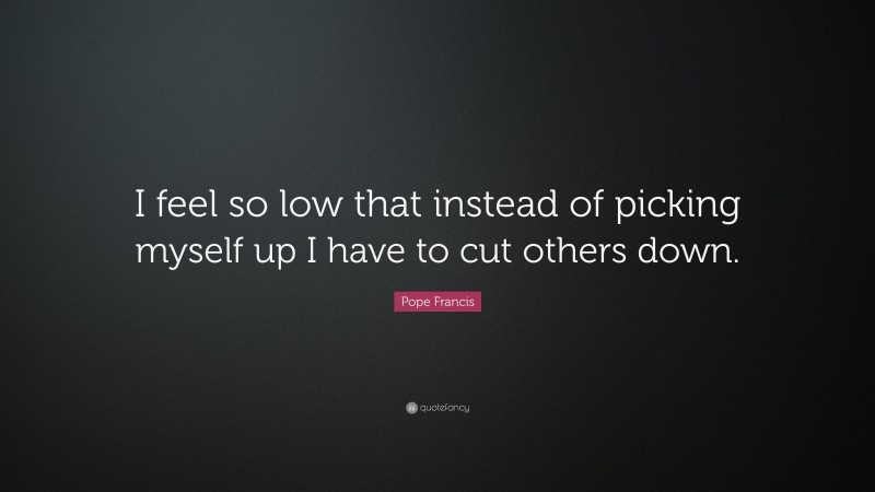 Pope Francis Quote: “I feel so low that instead of picking myself up I have to cut others down.”