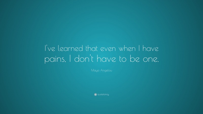 Maya Angelou Quote: “I've learned that even when I have pains, I don't have to be one.”