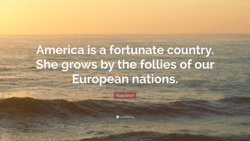 Napoleon Quote: “America is a fortunate country. She grows by the follies of our European nations.”