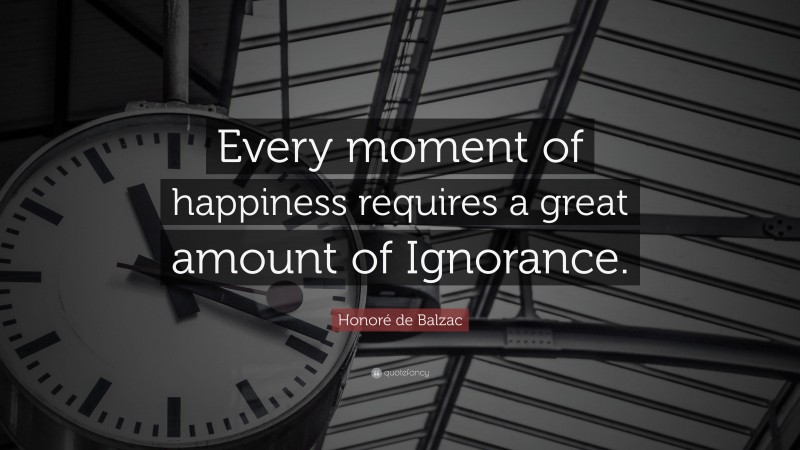 Honoré de Balzac Quote: “Every moment of happiness requires a great amount of Ignorance.”