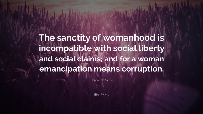 Honoré de Balzac Quote: “The sanctity of womanhood is incompatible with social liberty and social claims; and for a woman emancipation means corruption.”