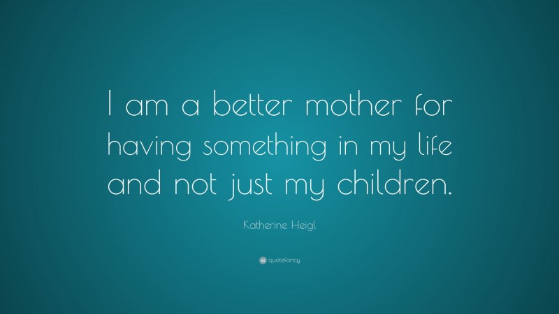 Katherine Heigl Quote: “I am a better mother for having something in my life and not just my children.”