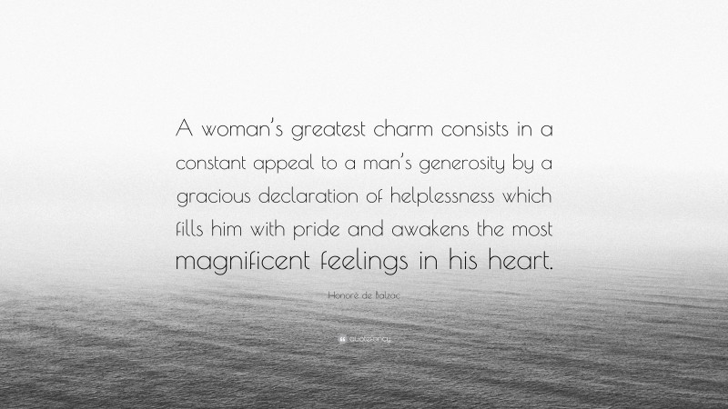 Honoré de Balzac Quote: “A woman’s greatest charm consists in a constant appeal to a man’s generosity by a gracious declaration of helplessness which fills him with pride and awakens the most magnificent feelings in his heart.”