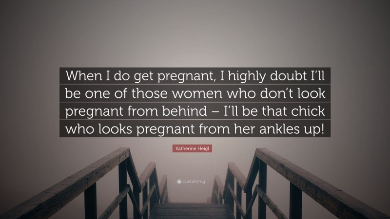 Katherine Heigl Quote: “When I do get pregnant, I highly doubt I’ll be one of those women who don’t look pregnant from behind – I’ll be that chick who looks pregnant from her ankles up!”