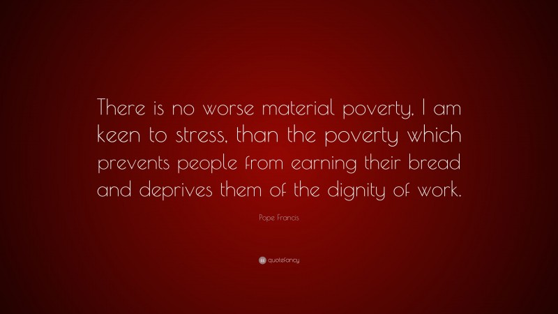 Pope Francis Quote: “There is no worse material poverty, I am keen to stress, than the poverty which prevents people from earning their bread and deprives them of the dignity of work.”