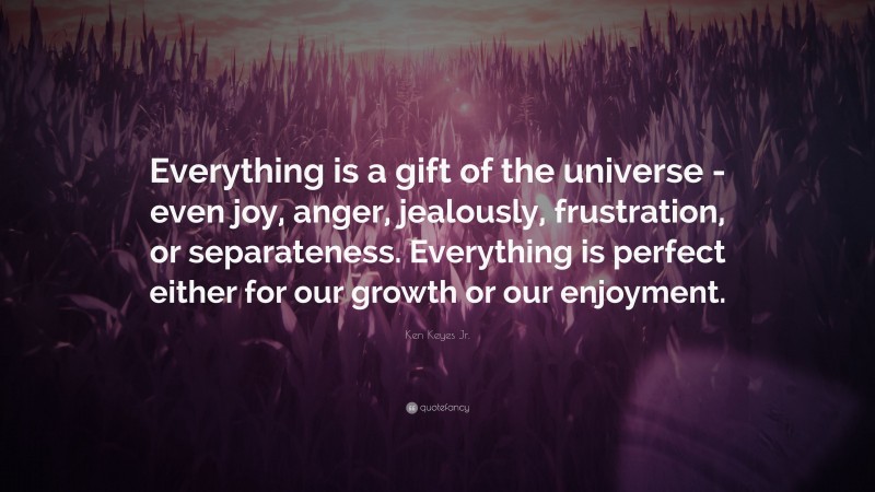 Ken Keyes Jr. Quote: “Everything is a gift of the universe -even joy, anger, jealously, frustration, or separateness. Everything is perfect either for our growth or our enjoyment.”