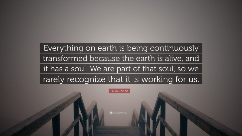Paulo Coelho Quote: “Everything on earth is being continuously transformed because the earth is alive, and it has a soul. We are part of that soul, so we rarely recognize that it is working for us.”