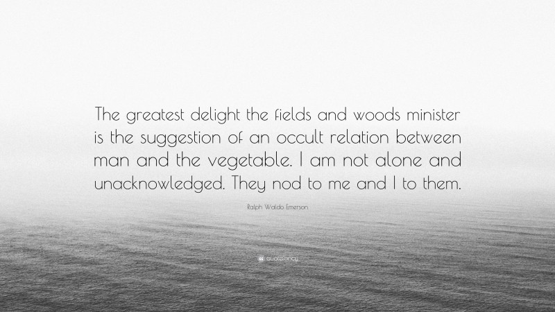 Ralph Waldo Emerson Quote: “The greatest delight the fields and woods minister is the suggestion of an occult relation between man and the vegetable. I am not alone and unacknowledged. They nod to me and I to them.”