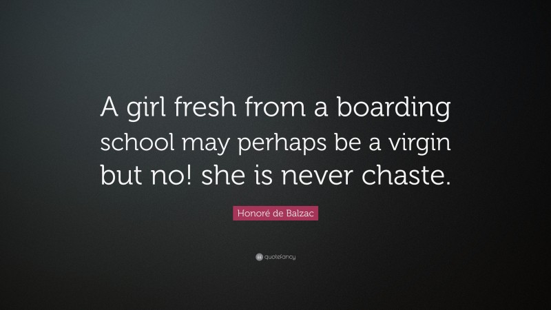 Honoré de Balzac Quote: “A girl fresh from a boarding school may perhaps be a virgin but no! she is never chaste.”