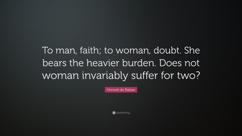 Honoré de Balzac Quote: “To man, faith; to woman, doubt. She bears the heavier burden. Does not woman invariably suffer for two?”