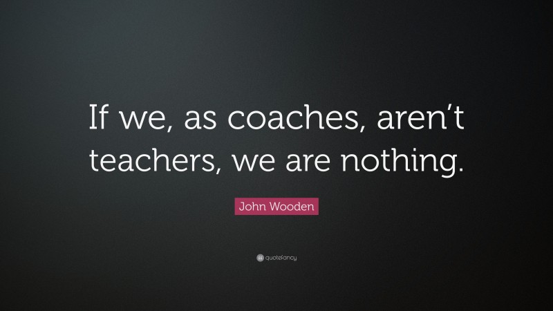John Wooden Quote: “If we, as coaches, aren’t teachers, we are nothing.”