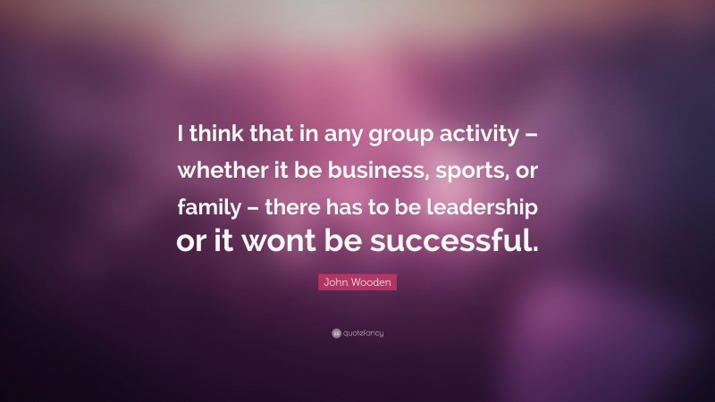John Wooden Quote: “I think that in any group activity – whether it be business, sports, or family – there has to be leadership or it wont be successful.”
