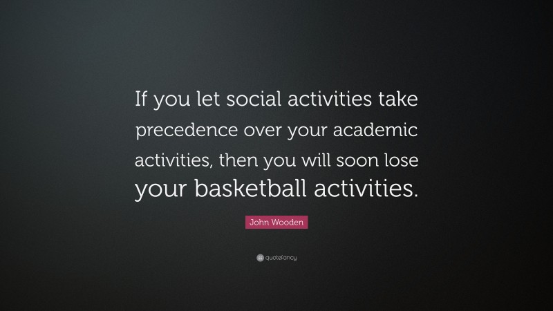 John Wooden Quote: “If you let social activities take precedence over your academic activities, then you will soon lose your basketball activities.”