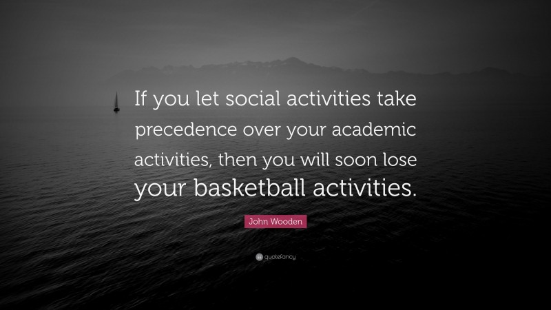 John Wooden Quote: “If you let social activities take precedence over your academic activities, then you will soon lose your basketball activities.”