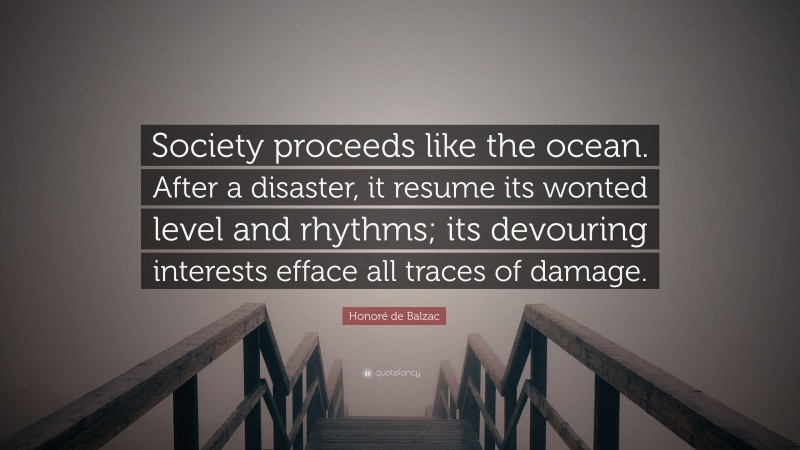 Honoré de Balzac Quote: “Society proceeds like the ocean. After a disaster, it resume its wonted level and rhythms; its devouring interests efface all traces of damage.”