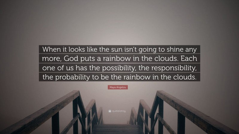 Maya Angelou Quote: “When it looks like the sun isn’t going to shine any more, God puts a rainbow in the clouds. Each one of us has the possibility, the responsibility, the probability to be the rainbow in the clouds.”
