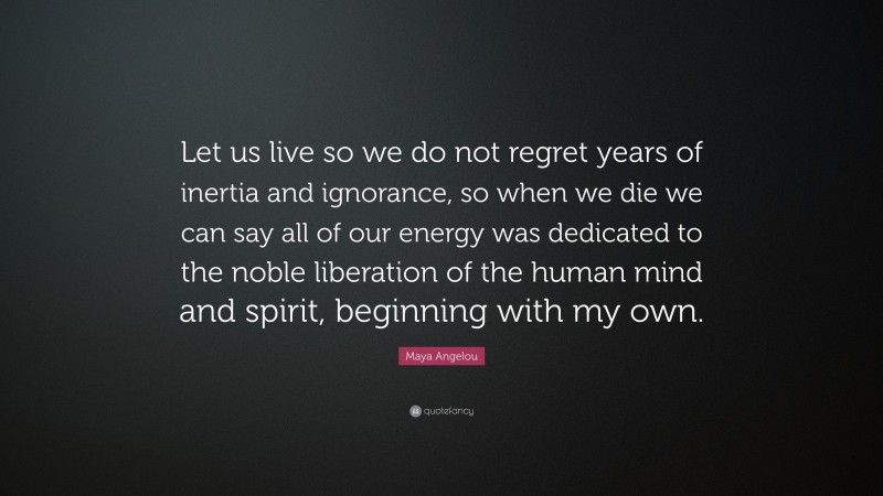 Maya Angelou Quote: “Let us live so we do not regret years of inertia and ignorance, so when we die we can say all of our energy was dedicated to the noble liberation of the human mind and spirit, beginning with my own.”