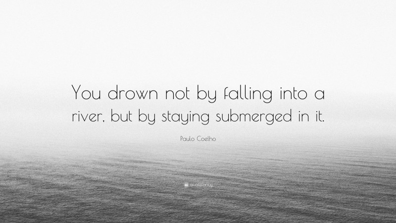 Paulo Coelho Quote: “You drown not by falling into a river, but by staying submerged in it.”