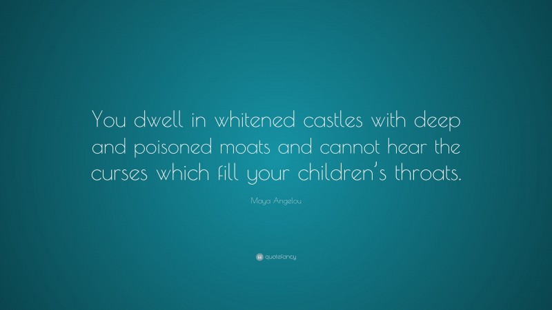 Maya Angelou Quote: “You dwell in whitened castles with deep and poisoned moats and cannot hear the curses which fill your children’s throats.”