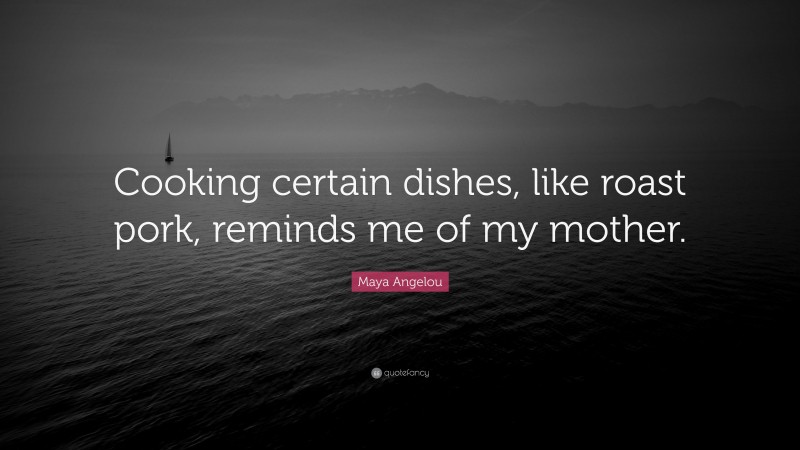 Maya Angelou Quote: “Cooking certain dishes, like roast pork, reminds me of my mother.”