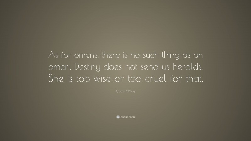 Oscar Wilde Quote: “As for omens, there is no such thing as an omen. Destiny does not send us heralds. She is too wise or too cruel for that.”