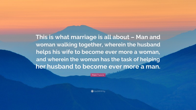 Pope Francis Quote: “This is what marriage is all about – Man and woman walking together, wherein the husband helps his wife to become ever more a woman, and wherein the woman has the task of helping her husband to become ever more a man.”