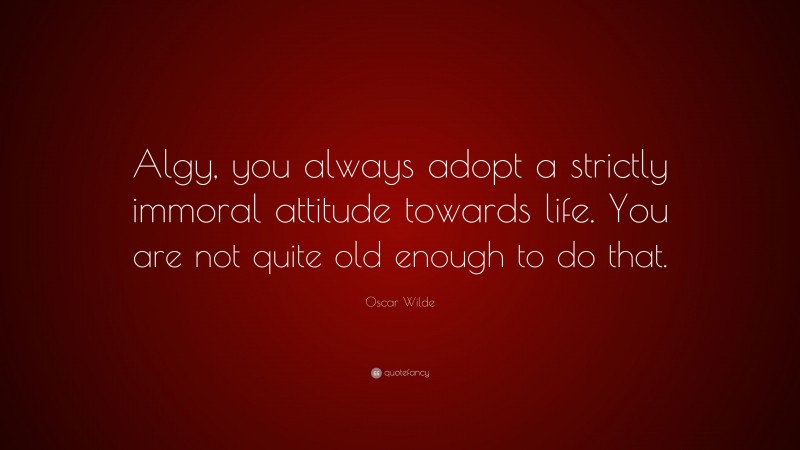 Oscar Wilde Quote: “Algy, you always adopt a strictly immoral attitude towards life. You are not quite old enough to do that.”