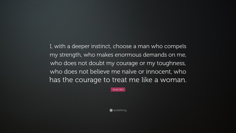 Anaïs Nin Quote: “I, with a deeper instinct, choose a man who compels my strength, who makes enormous demands on me, who does not doubt my courage or my toughness, who does not believe me naïve or innocent, who has the courage to treat me like a woman.”