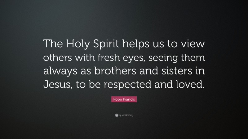 Pope Francis Quote: “The Holy Spirit helps us to view others with fresh eyes, seeing them always as brothers and sisters in Jesus, to be respected and loved.”