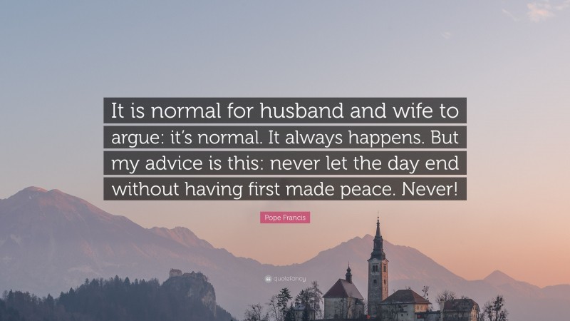 Pope Francis Quote: “It is normal for husband and wife to argue: it’s normal. It always happens. But my advice is this: never let the day end without having first made peace. Never!”