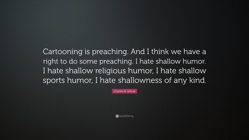 Charles M. Schulz Quote: “Cartooning is preaching. And I think we have a right to do some preaching. I hate shallow humor. I hate shallow religious humor, I hate shallow sports humor, I hate shallowness of any kind.”