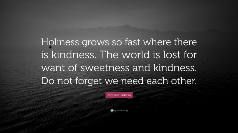 Mother Teresa Quote: “Holiness grows so fast where there is kindness. The world is lost for want of sweetness and kindness. Do not forget we need each other.”