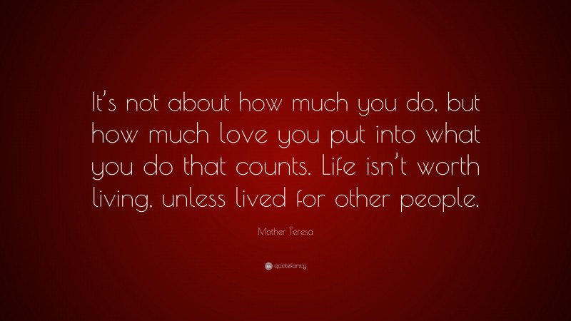 Mother Teresa Quote: “It’s not about how much you do, but how much love you put into what you do that counts. Life isn’t worth living, unless lived for other people.”