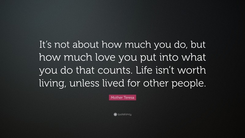Mother Teresa Quote: “It’s not about how much you do, but how much love you put into what you do that counts. Life isn’t worth living, unless lived for other people.”