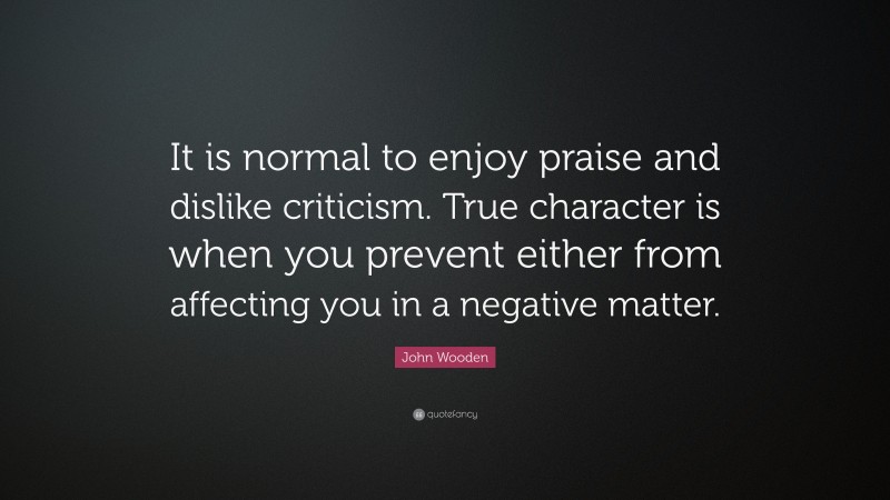 John Wooden Quote: “It is normal to enjoy praise and dislike criticism. True character is when you prevent either from affecting you in a negative matter.”