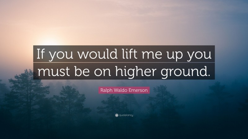 Ralph Waldo Emerson Quote: “If you would lift me up you must be on higher ground.”