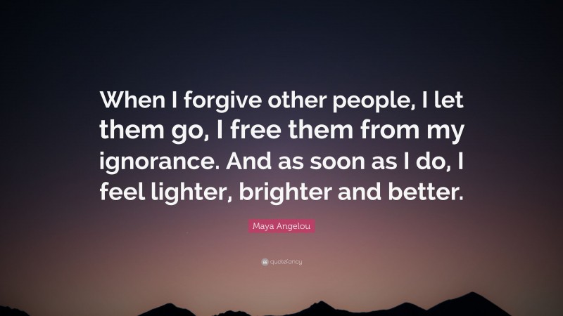 Maya Angelou Quote: “When I forgive other people, I let them go, I free them from my ignorance. And as soon as I do, I feel lighter, brighter and better.”