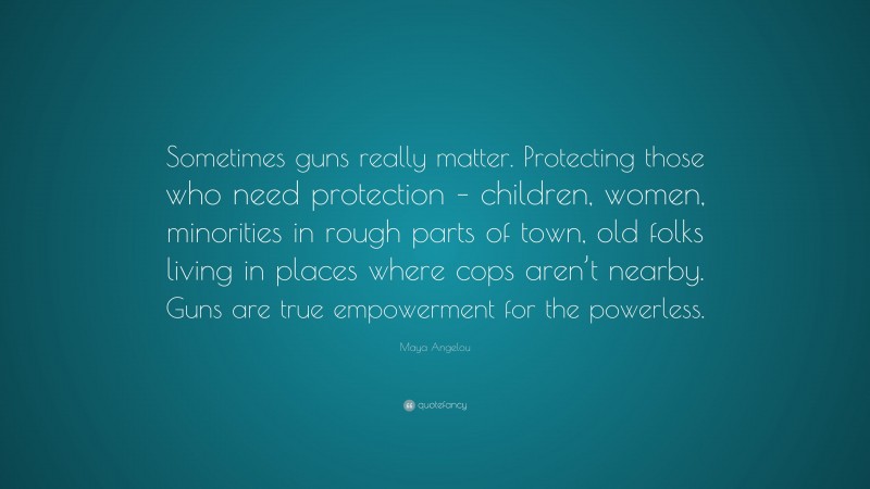 Maya Angelou Quote: “Sometimes guns really matter. Protecting those who need protection – children, women, minorities in rough parts of town, old folks living in places where cops aren’t nearby. Guns are true empowerment for the powerless.”
