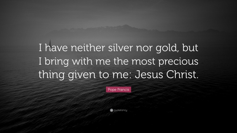 Pope Francis Quote: “I have neither silver nor gold, but I bring with me the most precious thing given to me: Jesus Christ.”