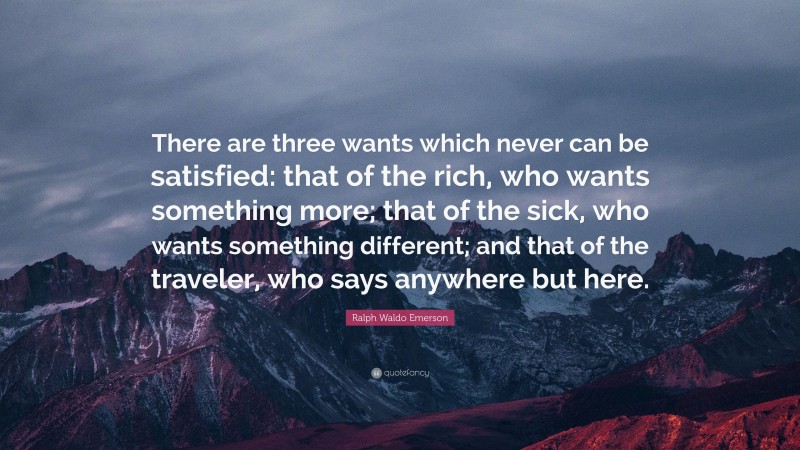 Ralph Waldo Emerson Quote: “There are three wants which never can be satisfied: that of the rich, who wants something more; that of the sick, who wants something different; and that of the traveler, who says anywhere but here.”