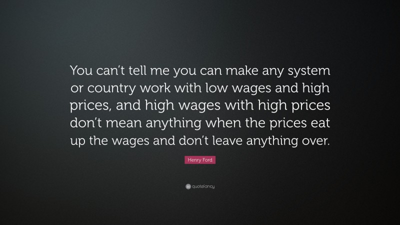 Henry Ford Quote: “You can’t tell me you can make any system or country work with low wages and high prices, and high wages with high prices don’t mean anything when the prices eat up the wages and don’t leave anything over.”