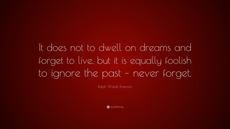 Ralph Waldo Emerson Quote: “It does not to dwell on dreams and forget to live, but it is equally foolish to ignore the past – never forget.”