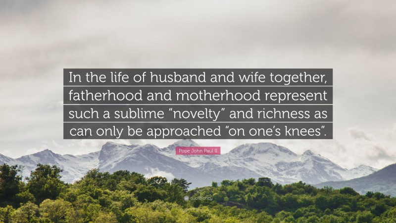 Pope John Paul II Quote: “In the life of husband and wife together, fatherhood and motherhood represent such a sublime “novelty” and richness as can only be approached “on one’s knees”.”