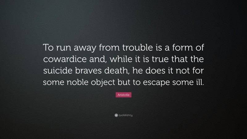Aristotle Quote: “To run away from trouble is a form of cowardice and, while it is true that the suicide braves death, he does it not for some noble object but to escape some ill.”