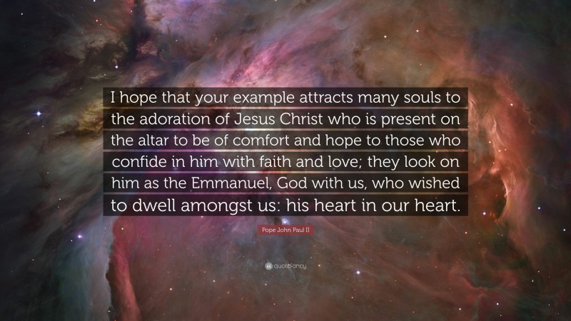 Pope John Paul II Quote: “I hope that your example attracts many souls to the adoration of Jesus Christ who is present on the altar to be of comfort and hope to those who confide in him with faith and love; they look on him as the Emmanuel, God with us, who wished to dwell amongst us: his heart in our heart.”