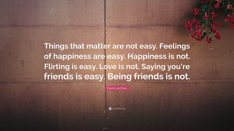 David Levithan Quote: “Things that matter are not easy. Feelings of happiness are easy. Happiness is not. Flirting is easy. Love is not. Saying you’re friends is easy. Being friends is not.”